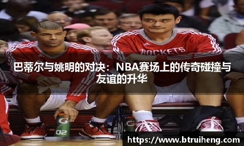 巴蒂尔与姚明的对决：NBA赛场上的传奇碰撞与友谊的升华
